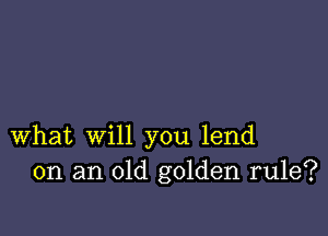 What will you lend
on an old golden rule?