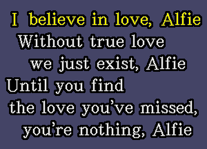 I believe in love, Alfie
Without true love
we just exist, Alfie
Until you find
the love you,Ve missed,
you,re nothing, Alfie