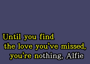 Until you find
the love you,ve missed,
youTe nothing, Alfie