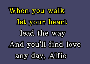When you walk
let your heart

lead the way

And you 1l find love

any day, Alfie