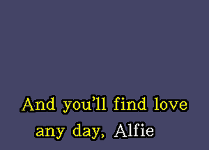 And you 1l find love

any day, Alfie