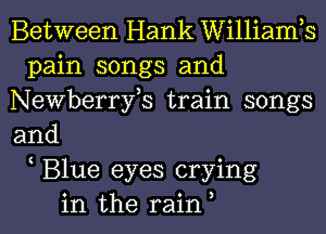 Between Hank Williamh
pain songs and
Newberrfs train songs
and
Blue eyes crying
in the rain,