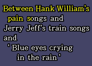 Between Hank Williamh
pain songs and
Jerry Jeffs train songs
and
Blue eyes crying
in the rain,