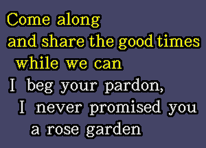 Come along
and share the good times
While we can
I beg your pardon,
I never promised you
a rose garden