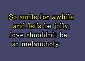 So smile for awhile
and lefs be jolly,

love shouldn,t be
so melancholy
