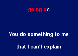 You do something to me

that I can't explain