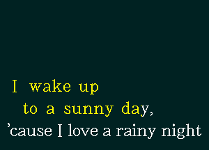 I wake up
to a sunny day,
bause I love a rainy night
