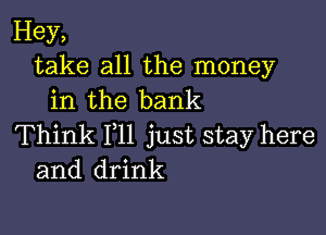 Hey,
take all the money
in the bank

Think 111 just stay here
and drink
