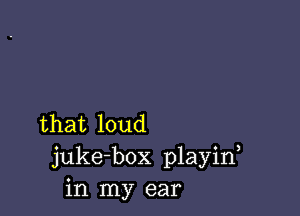 that loud
juke-box playin
in my ear