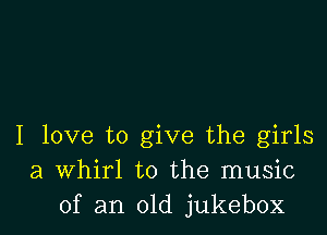 I love to give the girls
a Whirl to the music
of an old jukebox