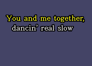 You and me together,
dancif real slow
