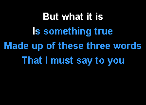 But what it is
Is something true
Made up of these three words

That I must say to you