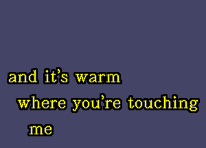 and ifs warm

Where youTe touching

me