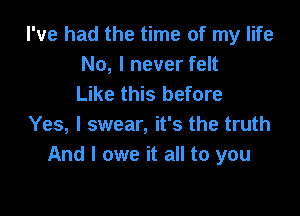 I've had the time of my life
No, I never felt
Like this before

Yes, I swear, it's the truth
And I owe it all to you