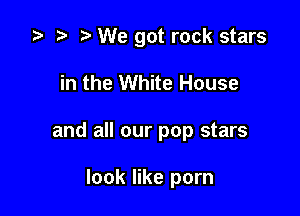 za p We got rock stars

in the White House
and all our pop stars

look like porn