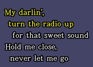 My darlini

turn the radio up
for that sweet sound
Hold me close,

never let me go