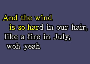 And the wind
is so hard in our hair,

like a fire in July,
woh yeah