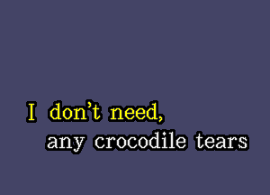 I dont need,
any crocodile tears
