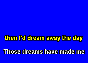 then I'd dream away the day

Those dreams have made me