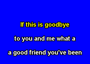 If this is goodbye

to you and me what a

a good friend you've been