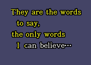 They are the words
to say,

the only words

I can believe---