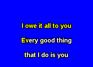 I owe it all to you

Every good thing

that I do is you