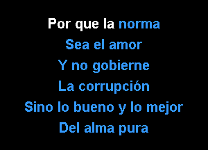 Por que la norma
Sea el amor
Y no gobierne

La corrupcibn
Sino Io bueno y lo mejor
Del alma pura