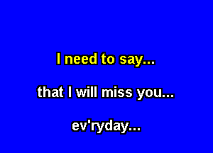 I need to say...

that I will miss you...

ev'ryday...