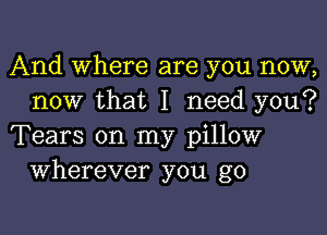 And Where are you now,
now that I need you?

Tears on my pillow
Wherever you go