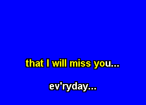 that I will miss you...

ev'ryday...