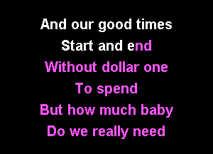 And our good times
Start and end
Without dollar one

To spend
But how much baby
Do we really need