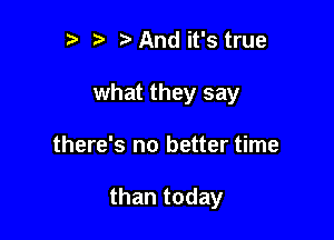 r t And it's true
what they say

there's no better time

than today