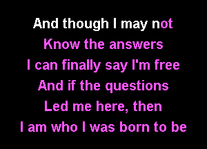 And though I may not
Know the answers
I can finally say I'm free
And if the questions
Led me here, then
I am who I was born to be