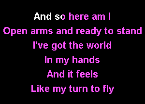 And so here am I
Open arms and ready to stand
I've got the world

In my hands
And it feels
Like my turn to fly