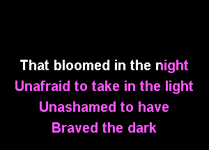 That bloomed in the night

Unafraid to take in the light
Unashamed to have
Braved the dark