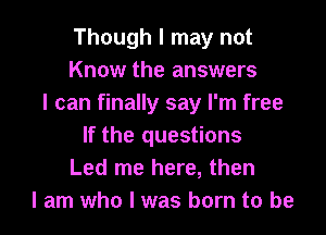 Though I may not
Know the answers
I can finally say I'm free

If the questions
Led me here, then
I am who I was born to be