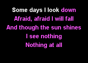 Some days I look down
Afraid, afraid I will fall
And though the sun shines

I see nothing
Nothing at all