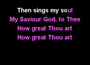 Then sings my soul
My Saviour God, to Thee
How great Thou art

How great Thou art