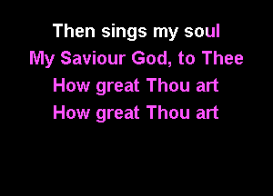 Then sings my soul
My Saviour God, to Thee
How great Thou art

How great Thou art