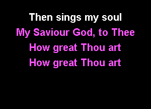 Then sings my soul
My Saviour God, to Thee
How great Thou art

How great Thou art