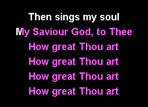 Then sings my soul
My Saviour God, to Thee
How great Thou art

How great Thou art
How great Thou art
How great Thou art
