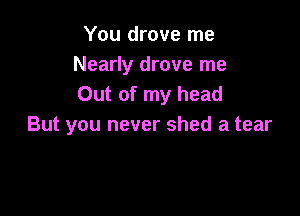 You drove me
Nearly drove me
Out of my head

But you never shed a tear