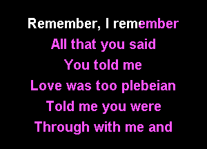 Remember, I remember
All that you said
You told me
Love was too plebeian
Told me you were

Through with me and l
