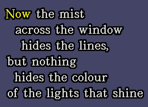 NOW the mist
across the Window
hides the lines,
but nothing
hides the colour
of the lights that shine