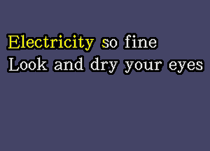 Electricity so fine
Look and dry your eyes