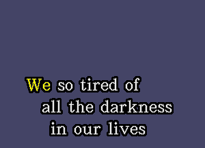 We so tired of
all the darkness
in our lives