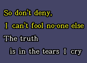 So don t deny,

I cani fool no-one else
The truth

is in the tears I cry