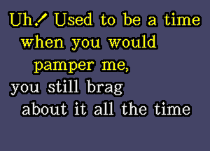 Uh! Used to be a time

when you would
pamper me,

you still brag
about it all the time