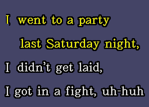 I went to a party

last Saturday night,

I didn,t get laid,

I got in a fight, uh-huh