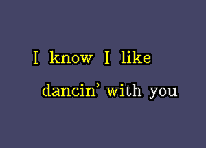 I know I like

dancin, with you